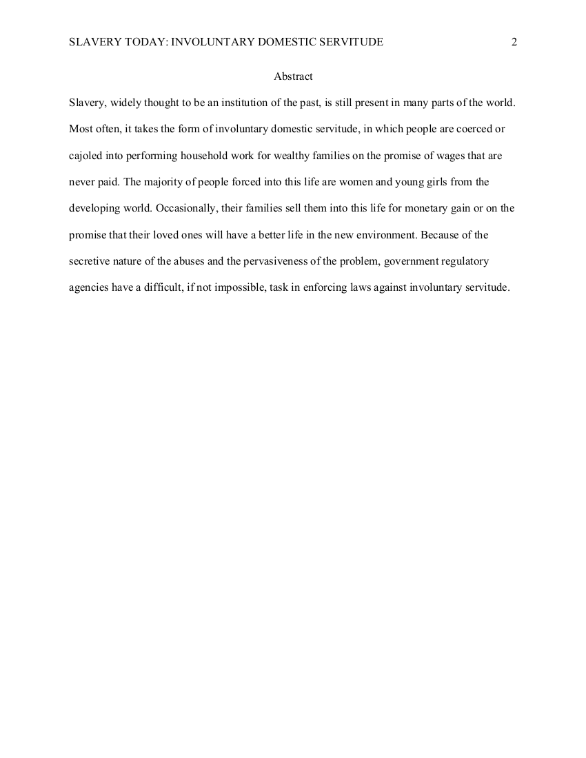 
Next page. The running header in the upper left corner reads, SLAVERY TODAY: INVOLUNTARY DOMESTIC SERVITUDE. 
The page number, 2, is typed in the upper right corner.


Abstract.
New paragraph.
Slavery, widely thought to be an institution of the past, is still present in many parts of the world.
Most often, it takes the form of involuntary domestic servitude, in which people are coerced or
cajoled into performing household work for wealthy families on the promise of wages that are
never paid. The majority of people forced into this life are women and young girls from the
developing world. Occasionally, their families sell them into this life for monetary gain or on the
promise that their loved ones will have a better life in the new environment. Because of the
secretive nature of the abuses and the pervasiveness of the problem, government regulatory
agencies have a difficult, if not impossible, task in enforcing laws against involuntary servitude.