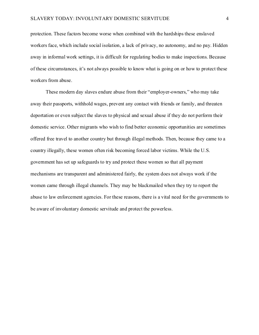 
Next page. The running header in the upper left corner reads, SLAVERY TODAY: INVOLUNTARY DOMESTIC SERVITUDE. 
The page number, 4, is typed in the upper right corner.

Continued from the previous page.  

These factors become worse when combined with the hardships these enslaved
workers face, which include social isolation, a lack of privacy, no autonomy, and no pay. Hidden
away in informal work settings, it is difficult for regulating bodies to make inspections. Because
of these circumstances, it’s not always possible to know what is going on or how to protect these
workers from abuse.

New paragraph. 
These modern day slaves endure abuse from their “employer-owners,” who may take
away their passports, withhold wages, prevent any contact with friends or family, and threaten
deportation or even subject the slaves to physical and sexual abuse if they do not perform their
domestic service. Other migrants who wish to find better economic opportunities are sometimes
offered free travel to another country but through illegal methods. Then, because they came to a
country illegally, these women often risk becoming forced labor victims. While the U.S.
government has set up safeguards to try and protect these women so that all payment
mechanisms are transparent and administered fairly, the system does not always work if the
women came through illegal channels. They may be blackmailed when they try to report the
abuse to law enforcement agencies. For these reasons, there is a vital need for the governments to
be aware of involuntary domestic servitude and protect the powerless.