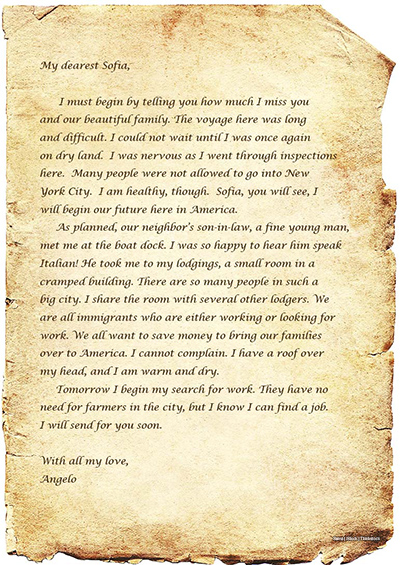 A photo shows an old letter written on a piece of parchment. The letter says, My dearest Sofia, I must begin by telling you how much I miss you and our beautiful family. The voyage here was long and difficult. I could not wait until I was once again on dry land. I was nervous as I went through inspections here. Many people were not allowed to go into New York City. I am healthy, though. Sofia, you will see, I will begin our future here in America. As planned, our neighbor’s son-in-law, a fine young man, met me at the boat dock. I was so happy to hear him speak Italian! He took me to my lodgings, a small room in a cramped building. There are so many people in such a big city. I share the room with several other lodgers. We are all immigrants who are either working or looking for work. We all want to save money to bring our families over to America. I cannot complain. I have a roof over my head, and I am warm and dry. Tomorrow I begin my search for work. They have no need for farmers in the city, but I know I can find a job. I will send for you soon. With all my love, Angelo