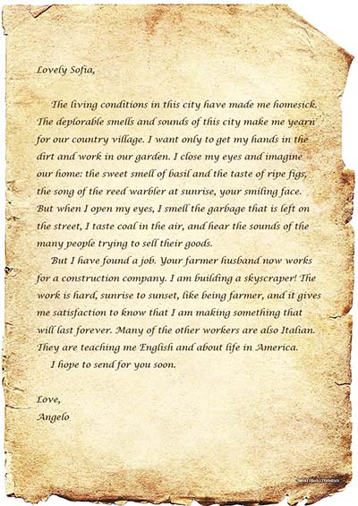 A photo shows an old letter written on a piece of parchment. The letter says,Lovely Sofia, The living conditions in this city have made me homesick. The deplorable smells and sounds of this city make me yearn for our country village. I want only to get my hands in the dirt and work in our garden. I close my eyes and imagine our home: the sweet smell of basil and the taste of ripe figs, the song of the reed warbler at sunrise, your smiling face. But when I open my eyes, I smell the garbage that is left on the street, I taste coal in the air, and hear the sounds of the many people trying to sell their goods. But I have found a job. Your farmer husband now works for a construction company. I am building a skyscraper! The work is hard, sunrise to sunset, like being a farmer, and it gives me satisfaction to know that I am making something that will last forever. Many of the other workers are also Italian. They are teaching me English and about life in America. I hope to send for you soon. Love, Angelo