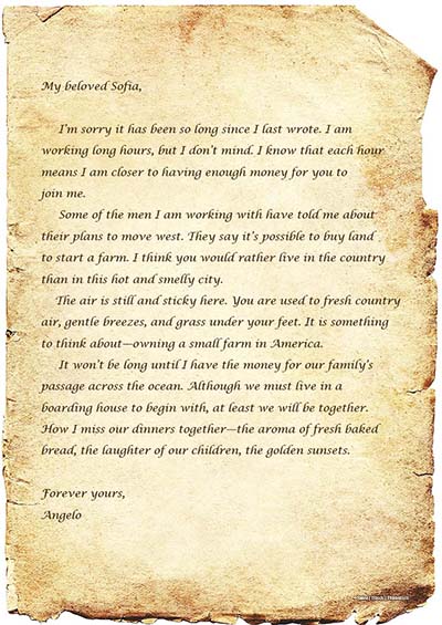 A photo shows an old letter written on a piece of parchment. The letter says, My beloved Sofia, I’m sorry it has been so long since I last wrote. I am working long hours, but I don’t mind. I know that each hour means that I am closer to having enough money for you to join me. Some of the men I am working with have told me about their plans to move west. They say it’s possible to buy land to start a farm. I think you would rather live in the county than in this hot and smelly city. The air is still and sticky here. You are used to fresh country air, gentle breezes, and grass under your feet. It is something to think about – owning a small farm in America. It won’t be long until I have the money for our family’s passage across the ocean. Although we must live in a boarding house to begin with, at least we will be together. How I miss our dinners together – the aroma of fresh baked bread, the laughter of our children, the golden sunsets. Forever yours, Angelo